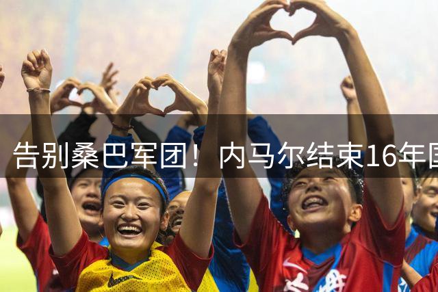 告别桑巴军团！内马尔结束16年国家队生涯，否认霸凌队友传闻