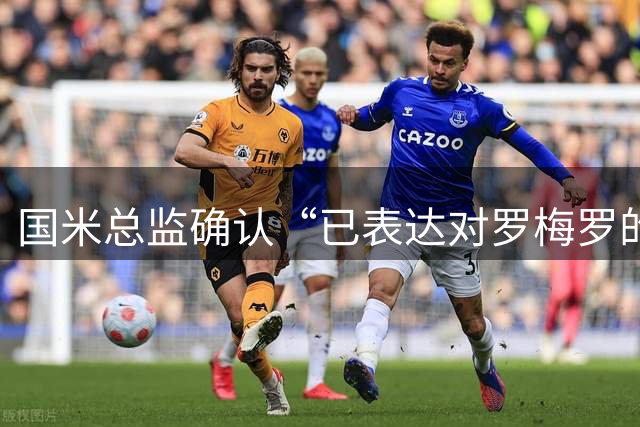 国米总监确认“已表达对罗梅罗的兴趣”，德泽尔比放话：不高兴就走人