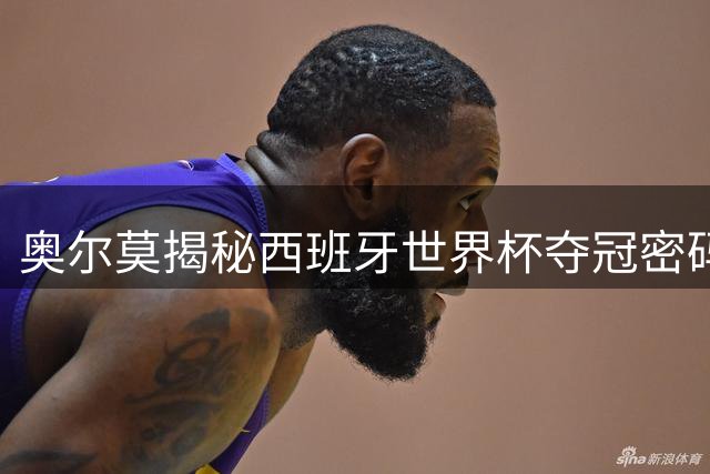 奥尔莫揭秘西班牙世界杯夺冠密码：团队精神与隐形训练铸就辉煌