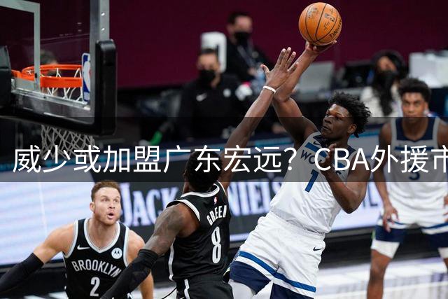 威少或加盟广东宏远？CBA外援市场掀起惊天波澜