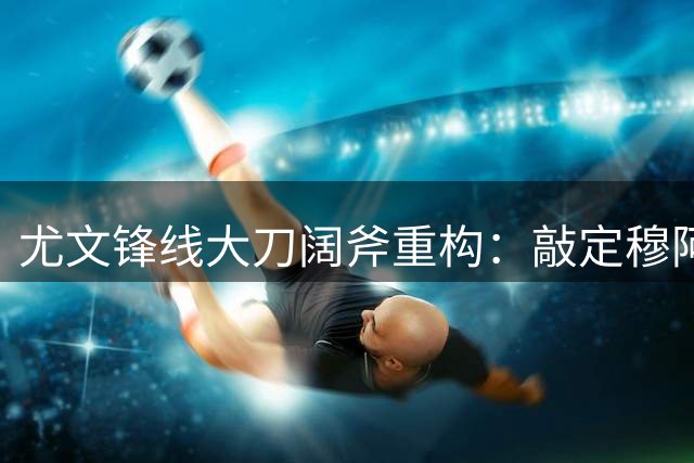 尤文锋线大刀阔斧重构：敲定穆阿尼+波黑新星，出租奥彭达，弗拉霍维奇必须认清现实