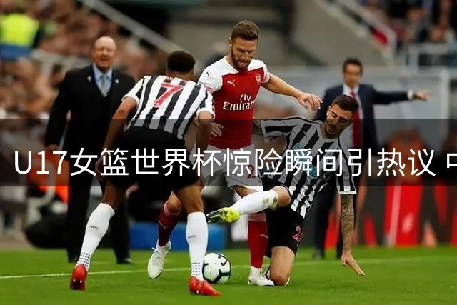 U17女篮世界杯惊险瞬间引热议 中国小将关键球展现大心脏
